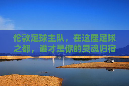伦敦足球主队,在这座足球之都,谁才是你的灵魂归宿?