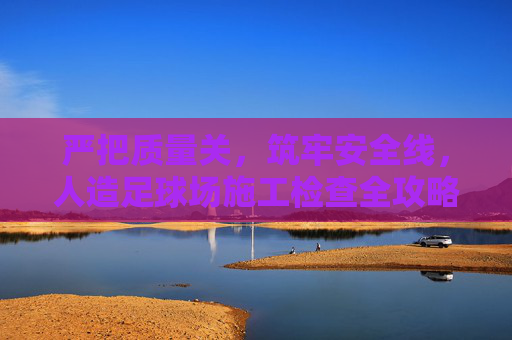 严把质量关,筑牢安全线,人造足球场施工检查全攻略