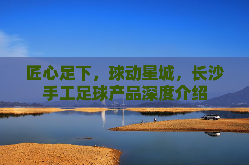 匠心足下,球动星城,长沙手工足球产品深度介绍