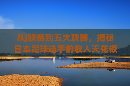 从J联赛到五大联赛,揭秘日本足球选手的收入天花板与薪资结构