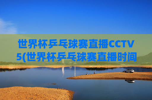世界杯乒乓球赛直播CCTV5(世界杯乒乓球赛直播时间)
