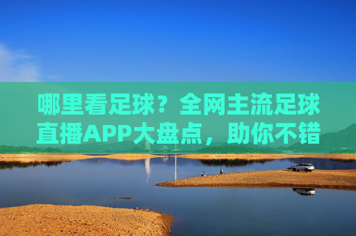 哪里看足球?全网主流足球直播APP大盘点,助你不错过每一场精彩比赛