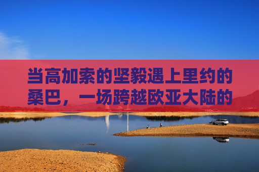 当高加索的坚毅遇上里约的桑巴,一场跨越欧亚大陆的车臣 vs 巴西足球赛
