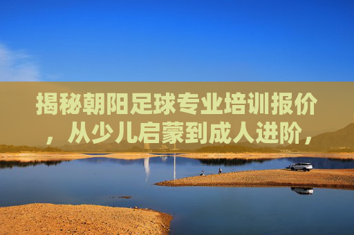 揭秘朝阳足球专业培训报价，从少儿启蒙到成人进阶，价格透明不踩雷