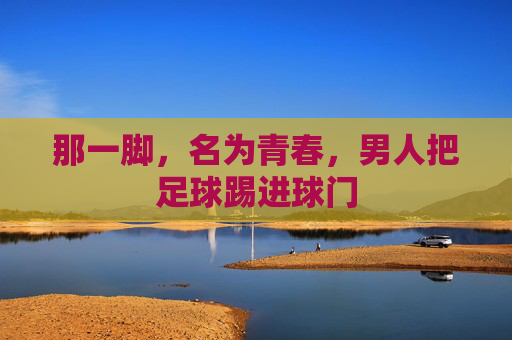 那一脚,名为青春,男人把足球踢进球门
