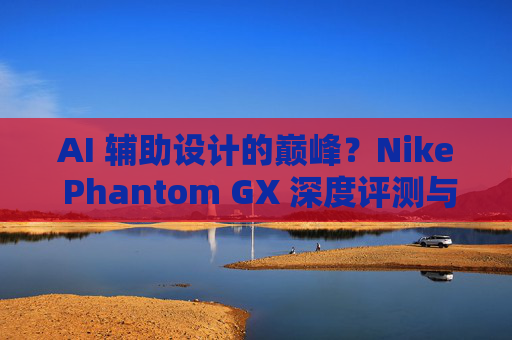 AI 辅助设计的巅峰?Nike Phantom GX 深度评测与实战体验
