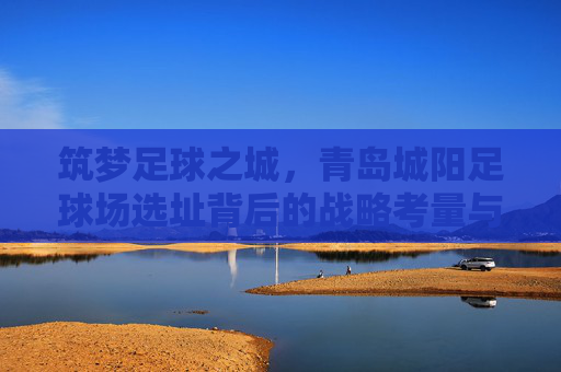 筑梦足球之城,青岛城阳足球场选址背后的战略考量与未来展望