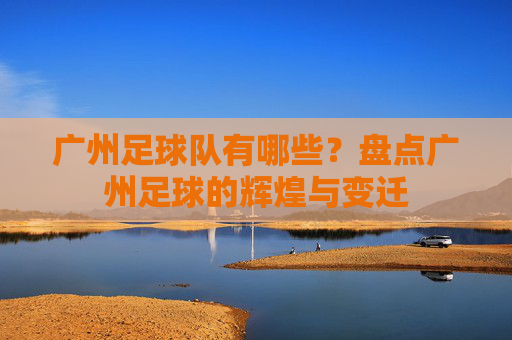 广州足球队有哪些?盘点广州足球的辉煌与变迁