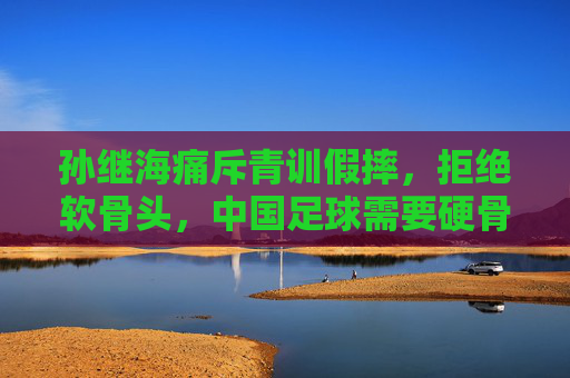 孙继海痛斥青训假摔，拒绝软骨头，中国足球需要硬骨头精神