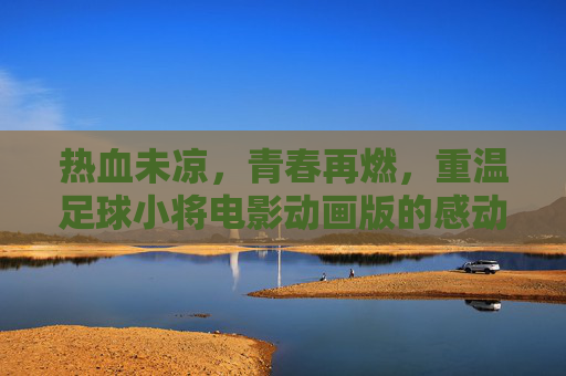 热血未凉,青春再燃,重温足球小将电影动画版的感动