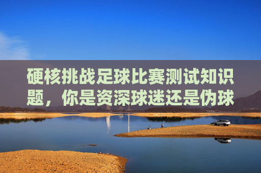 硬核挑战足球比赛测试知识题,你是资深球迷还是伪球迷?