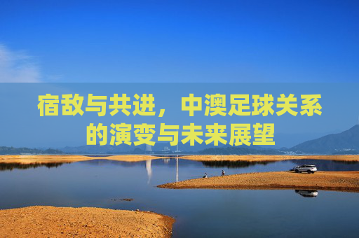 宿敌与共进,中澳足球关系的演变与未来展望
