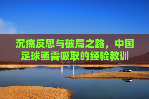 沉痛反思与破局之路,中国足球亟需吸取的经验教训