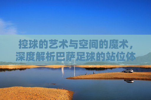 控球的艺术与空间的魔术,深度解析巴萨足球的站位体系