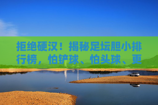 拒绝硬汉！揭秘足坛胆小排行榜，怕铲球、怕头球、更怕疼？