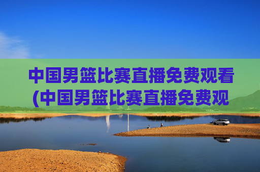 中国男篮比赛直播免费观看(中国男篮比赛直播免费观看高清)