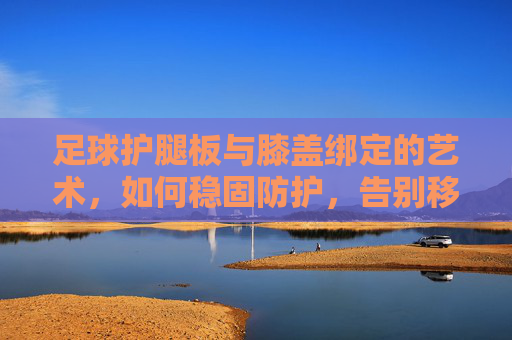足球护腿板与膝盖绑定的艺术,如何稳固防护,告别移位困扰