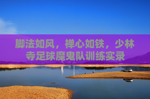脚法如风,禅心如铁,少林寺足球魔鬼队训练实录