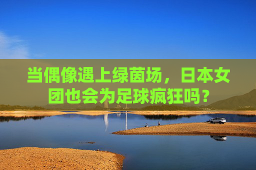 当偶像遇上绿茵场，日本女团也会为足球疯狂吗？