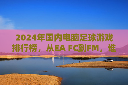 2024年国内电脑足球游戏排行榜,从EA FC到FM,谁是你的菜?