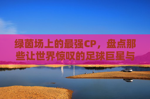 绿茵场上的最强CP,盘点那些让世界惊叹的足球巨星与女神级娇妻