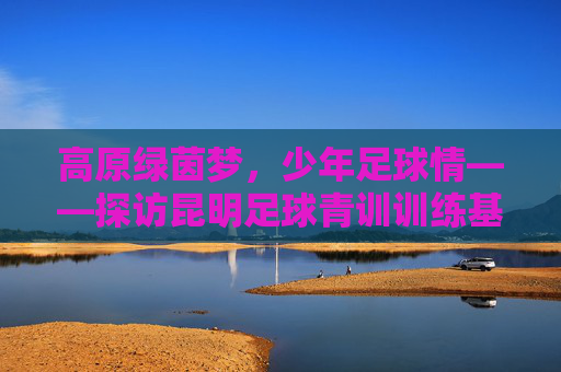 高原绿茵梦,少年足球情——探访昆明足球青训训练基地