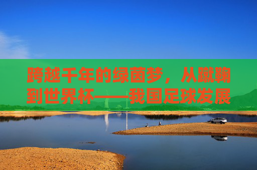 跨越千年的绿茵梦，从蹴鞠到世界杯——我国足球发展史回顾