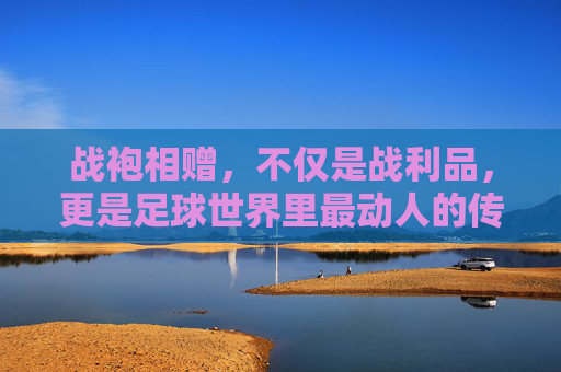 战袍相赠,不仅是战利品,更是足球世界里最动人的传承