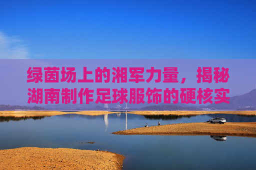 绿茵场上的湘军力量,揭秘湖南制作足球服饰的硬核实力
