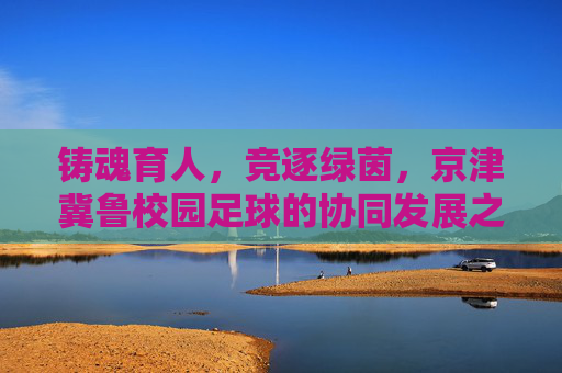 铸魂育人,竞逐绿茵,京津冀鲁校园足球的协同发展之路