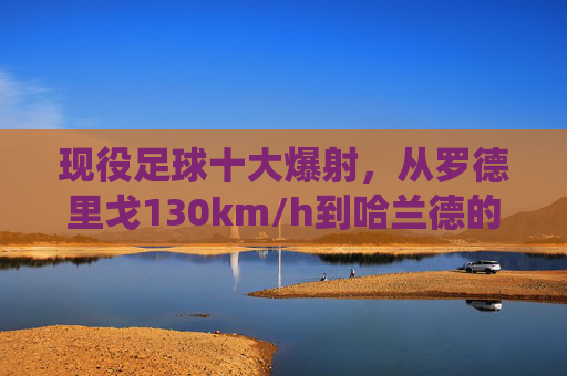 现役足球十大爆射,从罗德里戈130km/h到哈兰德的重炮轰门