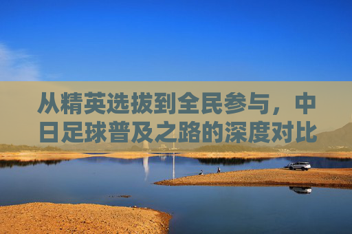 从精英选拔到全民参与,中日足球普及之路的深度对比