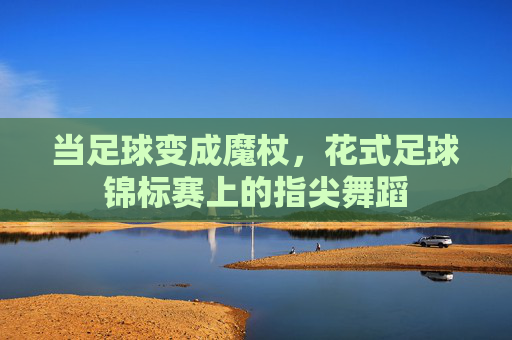 当足球变成魔杖,花式足球锦标赛上的指尖舞蹈