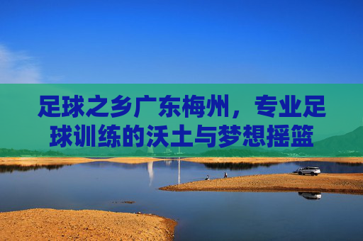 足球之乡广东梅州,专业足球训练的沃土与梦想摇篮