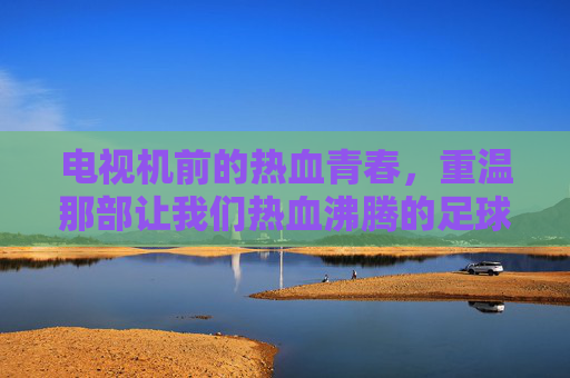 电视机前的热血青春,重温那部让我们热血沸腾的足球连续剧