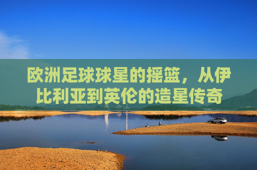 欧洲足球球星的摇篮,从伊比利亚到英伦的造星传奇