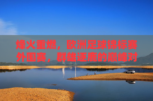 烽火重燃,欧洲足球锦标赛外围赛,群雄逐鹿的巅峰对决