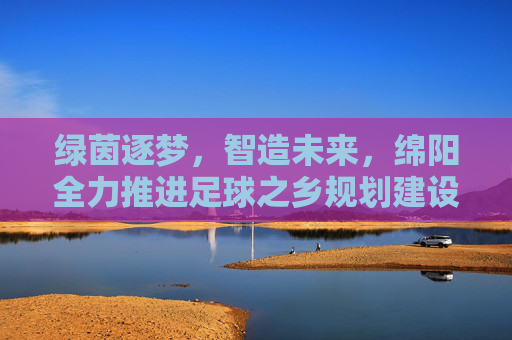 绿茵逐梦,智造未来,绵阳全力推进足球之乡规划建设