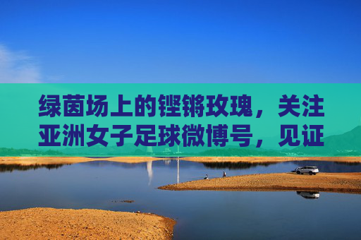 绿茵场上的铿锵玫瑰，关注亚洲女子足球微博号，见证亚洲女足的崛起与荣耀