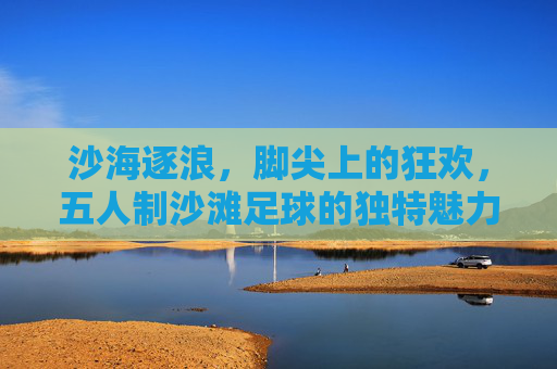 沙海逐浪，脚尖上的狂欢，五人制沙滩足球的独特魅力