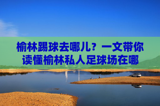 榆林踢球去哪儿?一文带你读懂榆林私人足球场在哪