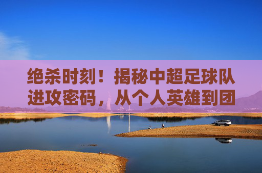 绝杀时刻!揭秘中超足球队进攻密码,从个人英雄到团队协作的艺术