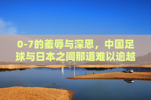 0-7的羞辱与深思,中国足球与日本之间那道难以逾越的鸿沟