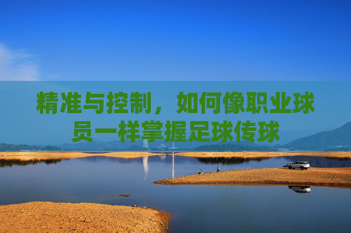 精准与控制,如何像职业球员一样掌握足球传球