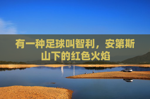 有一种足球叫智利,安第斯山下的红色火焰