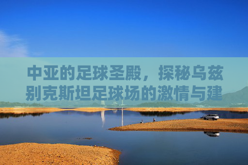 中亚的足球圣殿，探秘乌兹别克斯坦足球场的激情与建筑之美