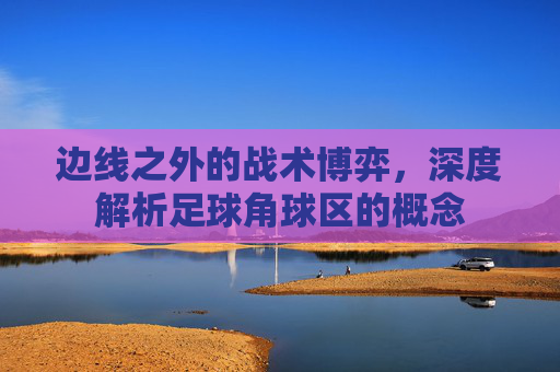边线之外的战术博弈，深度解析足球角球区的概念