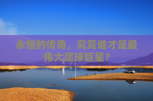 永恒的传奇,究竟谁才是最伟大足球巨星?