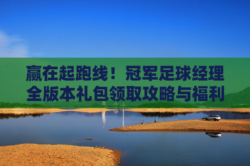 赢在起跑线!冠军足球经理全版本礼包领取攻略与福利汇总