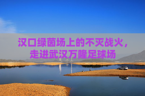汉口绿茵场上的不灭战火，走进武汉万隆足球场